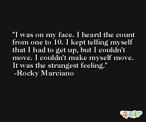 I was on my face. I heard the count from one to 10. I kept telling myself that I had to get up, but I couldn't move. I couldn't make myself move. It was the strangest feeling. -Rocky Marciano