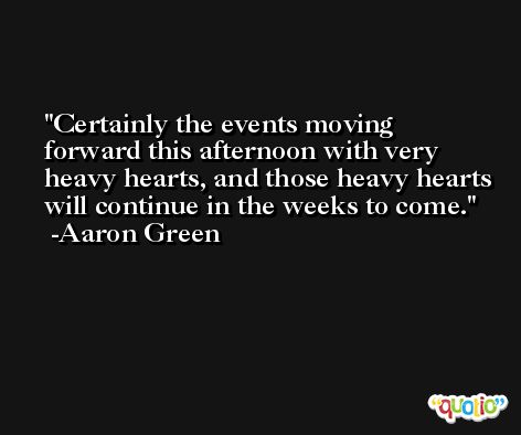 Certainly the events moving forward this afternoon with very heavy hearts, and those heavy hearts will continue in the weeks to come. -Aaron Green