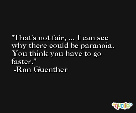 That's not fair, ... I can see why there could be paranoia. You think you have to go faster. -Ron Guenther
