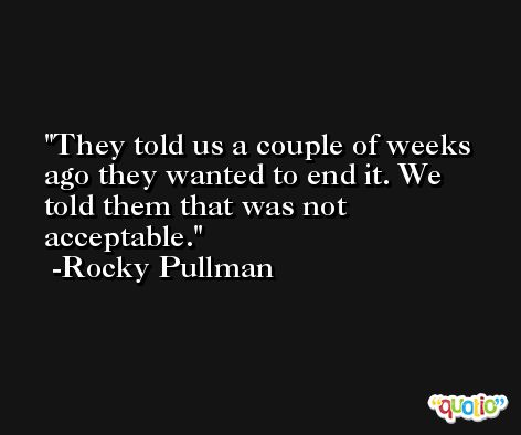 They told us a couple of weeks ago they wanted to end it. We told them that was not acceptable. -Rocky Pullman