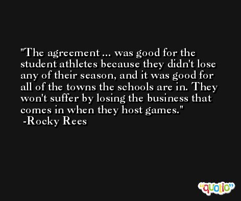 The agreement ... was good for the student athletes because they didn't lose any of their season, and it was good for all of the towns the schools are in. They won't suffer by losing the business that comes in when they host games. -Rocky Rees