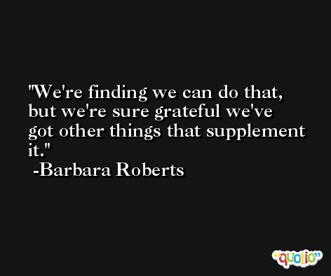 We're finding we can do that, but we're sure grateful we've got other things that supplement it. -Barbara Roberts