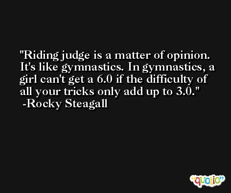 Riding judge is a matter of opinion. It's like gymnastics. In gymnastics, a girl can't get a 6.0 if the difficulty of all your tricks only add up to 3.0. -Rocky Steagall