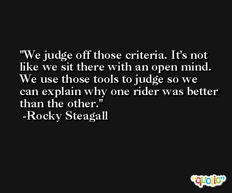 We judge off those criteria. It's not like we sit there with an open mind. We use those tools to judge so we can explain why one rider was better than the other. -Rocky Steagall