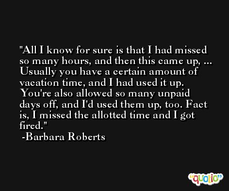 All I know for sure is that I had missed so many hours, and then this came up, ... Usually you have a certain amount of vacation time, and I had used it up. You're also allowed so many unpaid days off, and I'd used them up, too. Fact is, I missed the allotted time and I got fired. -Barbara Roberts