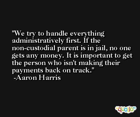 We try to handle everything administratively first. If the non-custodial parent is in jail, no one gets any money. It is important to get the person who isn't making their payments back on track. -Aaron Harris