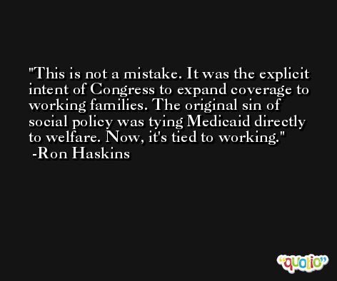 This is not a mistake. It was the explicit intent of Congress to expand coverage to working families. The original sin of social policy was tying Medicaid directly to welfare. Now, it's tied to working. -Ron Haskins