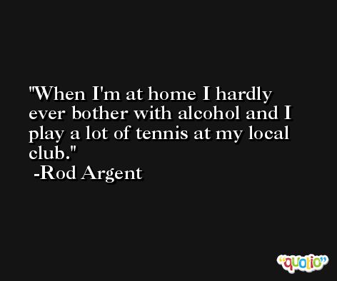 When I'm at home I hardly ever bother with alcohol and I play a lot of tennis at my local club. -Rod Argent