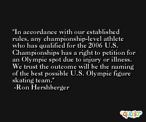 In accordance with our established rules, any championship-level athlete who has qualified for the 2006 U.S. Championships has a right to petition for an Olympic spot due to injury or illness. We trust the outcome will be the naming of the best possible U.S. Olympic figure skating team. -Ron Hershberger