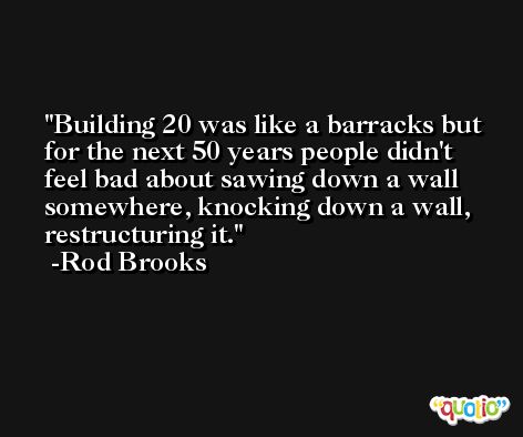 Building 20 was like a barracks but for the next 50 years people didn't feel bad about sawing down a wall somewhere, knocking down a wall, restructuring it. -Rod Brooks
