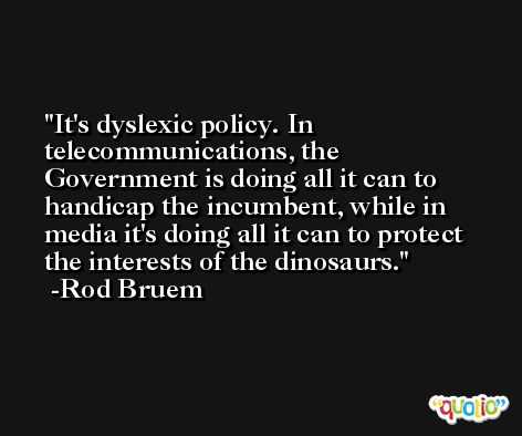 It's dyslexic policy. In telecommunications, the Government is doing all it can to handicap the incumbent, while in media it's doing all it can to protect the interests of the dinosaurs. -Rod Bruem