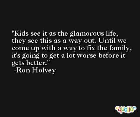 Kids see it as the glamorous life, they see this as a way out. Until we come up with a way to fix the family, it's going to get a lot worse before it gets better. -Ron Holvey