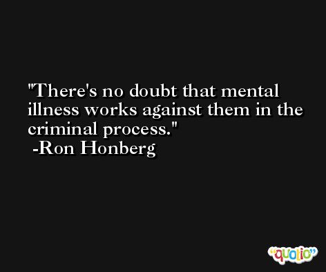 There's no doubt that mental illness works against them in the criminal process. -Ron Honberg