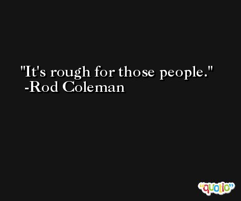 It's rough for those people. -Rod Coleman