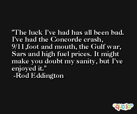 The luck I've had has all been bad. I've had the Concorde crash, 9/11,foot and mouth, the Gulf war, Sars and high fuel prices. It might make you doubt my sanity, but I've enjoyed it. -Rod Eddington