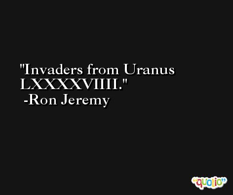 Invaders from Uranus LXXXXVIIII. -Ron Jeremy