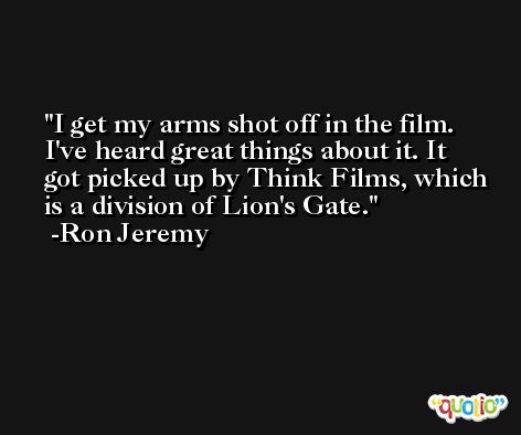 I get my arms shot off in the film. I've heard great things about it. It got picked up by Think Films, which is a division of Lion's Gate. -Ron Jeremy