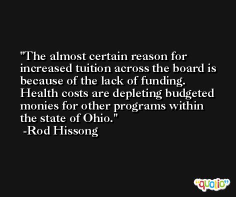The almost certain reason for increased tuition across the board is because of the lack of funding. Health costs are depleting budgeted monies for other programs within the state of Ohio. -Rod Hissong