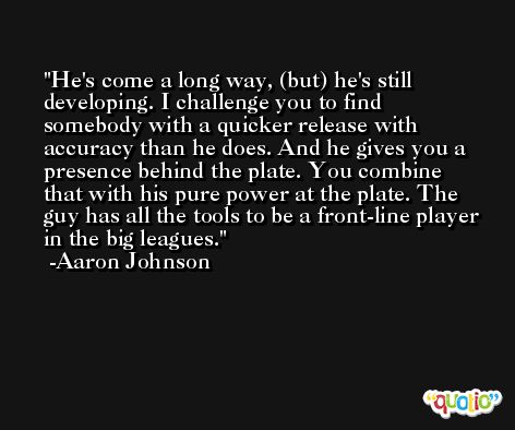 He's come a long way, (but) he's still developing. I challenge you to find somebody with a quicker release with accuracy than he does. And he gives you a presence behind the plate. You combine that with his pure power at the plate. The guy has all the tools to be a front-line player in the big leagues. -Aaron Johnson