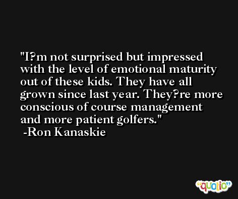 I?m not surprised but impressed with the level of emotional maturity out of these kids. They have all grown since last year. They?re more conscious of course management and more patient golfers. -Ron Kanaskie