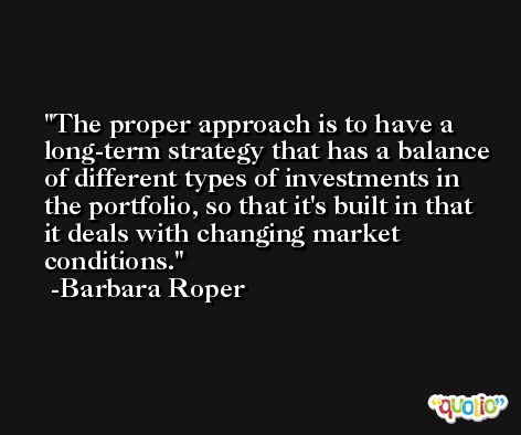 The proper approach is to have a long-term strategy that has a balance of different types of investments in the portfolio, so that it's built in that it deals with changing market conditions. -Barbara Roper