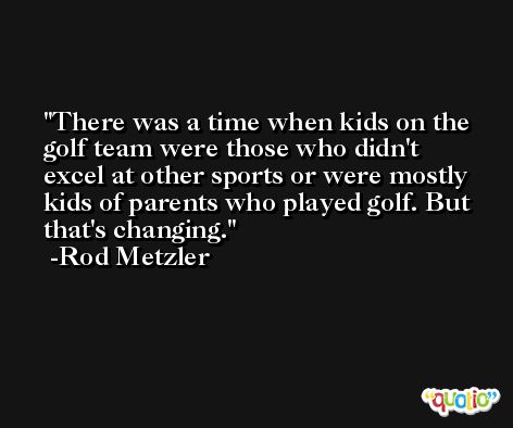 There was a time when kids on the golf team were those who didn't excel at other sports or were mostly kids of parents who played golf. But that's changing. -Rod Metzler