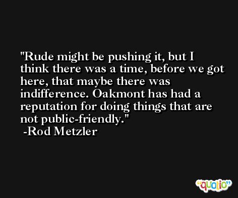 Rude might be pushing it, but I think there was a time, before we got here, that maybe there was indifference. Oakmont has had a reputation for doing things that are not public-friendly. -Rod Metzler