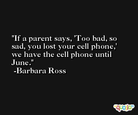 If a parent says, 'Too bad, so sad, you lost your cell phone,' we have the cell phone until June. -Barbara Ross
