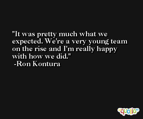 It was pretty much what we expected. We're a very young team on the rise and I'm really happy with how we did. -Ron Kontura