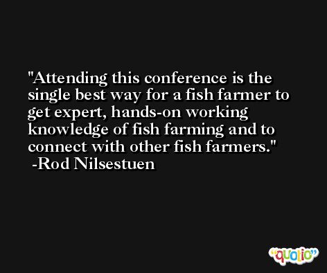 Attending this conference is the single best way for a fish farmer to get expert, hands-on working knowledge of fish farming and to connect with other fish farmers. -Rod Nilsestuen