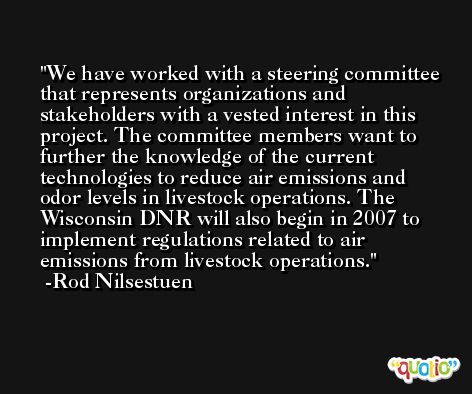 We have worked with a steering committee that represents organizations and stakeholders with a vested interest in this project. The committee members want to further the knowledge of the current technologies to reduce air emissions and odor levels in livestock operations. The Wisconsin DNR will also begin in 2007 to implement regulations related to air emissions from livestock operations. -Rod Nilsestuen