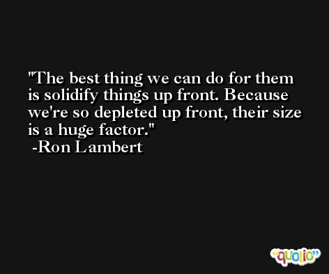 The best thing we can do for them is solidify things up front. Because we're so depleted up front, their size is a huge factor. -Ron Lambert
