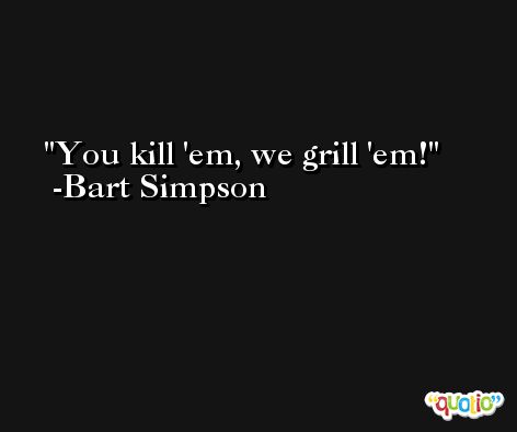 You kill 'em, we grill 'em! -Bart Simpson