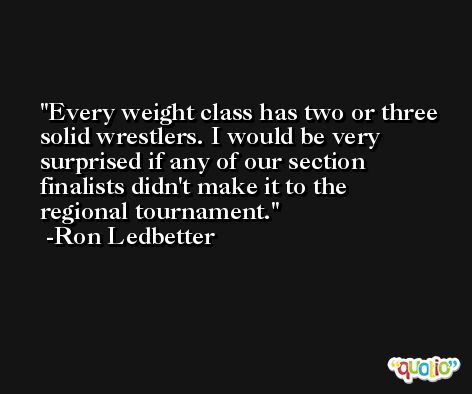 Every weight class has two or three solid wrestlers. I would be very surprised if any of our section finalists didn't make it to the regional tournament. -Ron Ledbetter