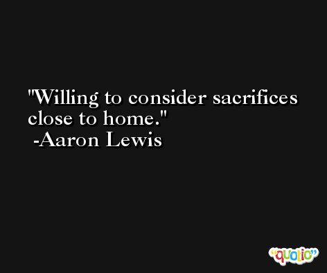 Willing to consider sacrifices close to home. -Aaron Lewis