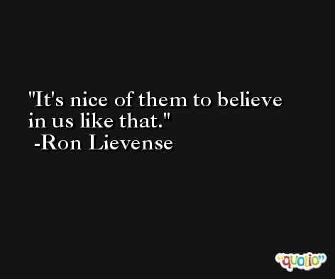 It's nice of them to believe in us like that. -Ron Lievense