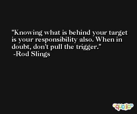 Knowing what is behind your target is your responsibility also. When in doubt, don't pull the trigger. -Rod Slings