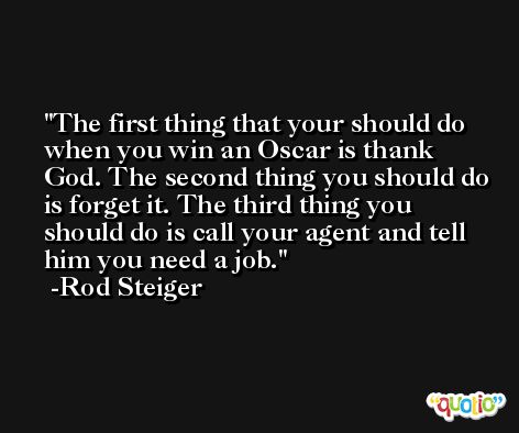 The first thing that your should do when you win an Oscar is thank God. The second thing you should do is forget it. The third thing you should do is call your agent and tell him you need a job. -Rod Steiger