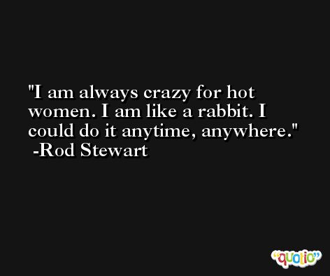 I am always crazy for hot women. I am like a rabbit. I could do it anytime, anywhere. -Rod Stewart