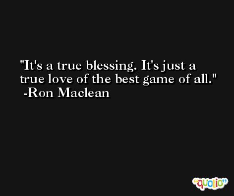 It's a true blessing. It's just a true love of the best game of all. -Ron Maclean