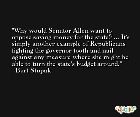 Why would Senator Allen want to oppose saving money for the state? ... It's simply another example of Republicans fighting the governor tooth and nail against any measure where she might be able to turn the state's budget around. -Bart Stupak