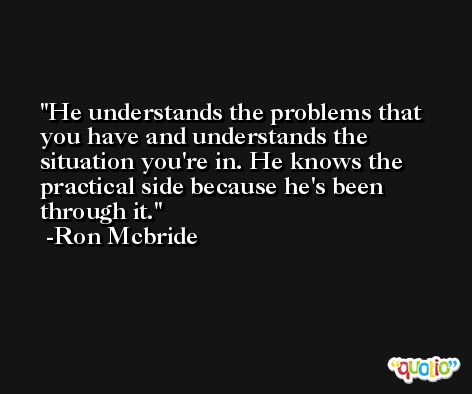 He understands the problems that you have and understands the situation you're in. He knows the practical side because he's been through it. -Ron Mcbride