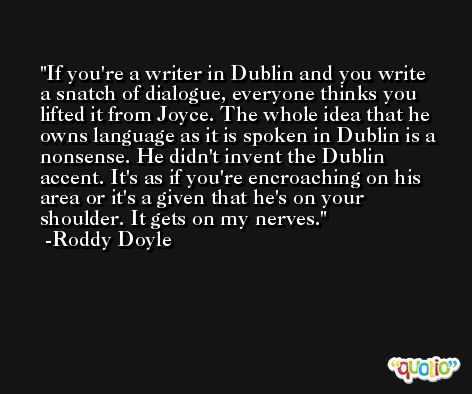 If you're a writer in Dublin and you write a snatch of dialogue, everyone thinks you lifted it from Joyce. The whole idea that he owns language as it is spoken in Dublin is a nonsense. He didn't invent the Dublin accent. It's as if you're encroaching on his area or it's a given that he's on your shoulder. It gets on my nerves. -Roddy Doyle