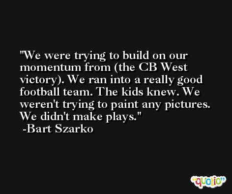 We were trying to build on our momentum from (the CB West victory). We ran into a really good football team. The kids knew. We weren't trying to paint any pictures. We didn't make plays. -Bart Szarko