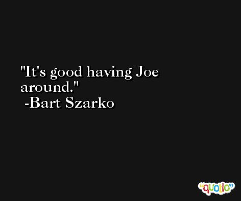 It's good having Joe around. -Bart Szarko
