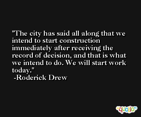 The city has said all along that we intend to start construction immediately after receiving the record of decision, and that is what we intend to do. We will start work today. -Roderick Drew