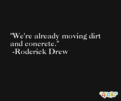 We're already moving dirt and concrete. -Roderick Drew