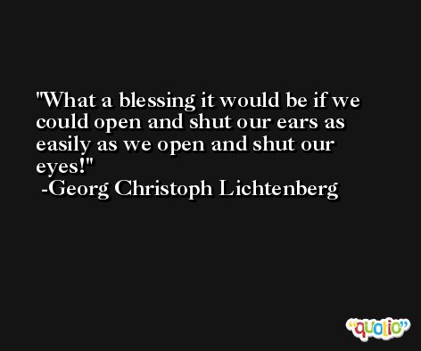 What a blessing it would be if we could open and shut our ears as easily as we open and shut our eyes! -Georg Christoph Lichtenberg