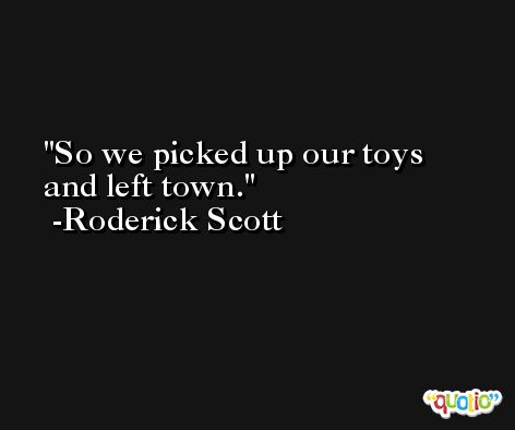 So we picked up our toys and left town. -Roderick Scott