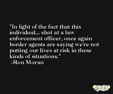In light of the fact that this individual... shot at a law enforcement officer, once again border agents are saying we're not putting our lives at risk in these kinds of situations. -Ron Moran